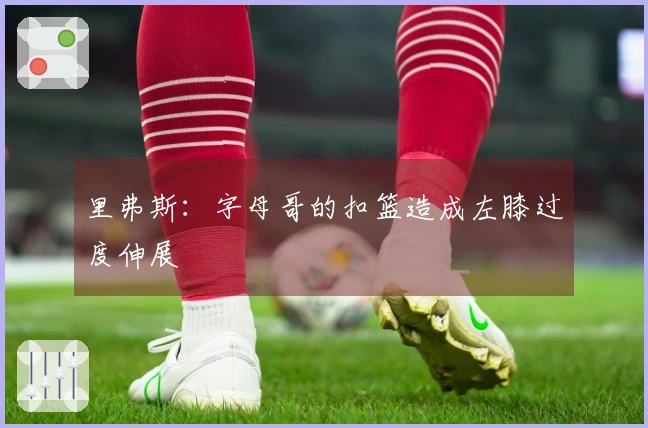 里弗斯：字母哥的扣篮造成左膝过度伸展