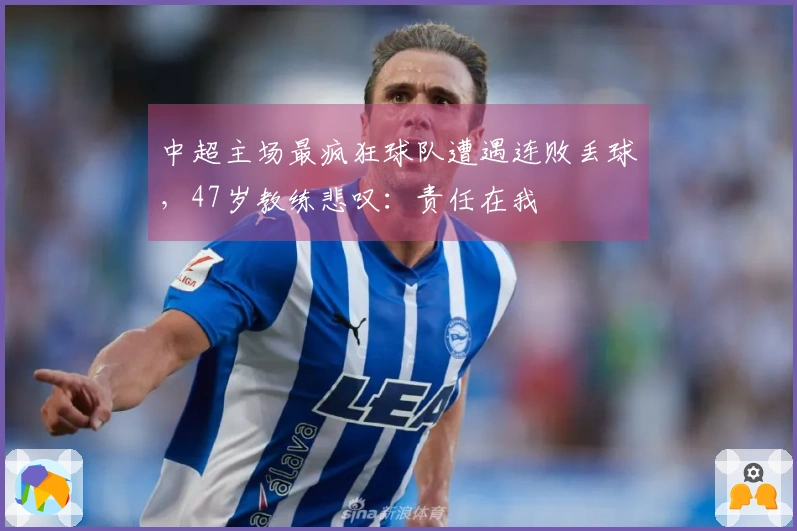 中超主场最疯狂球队遭遇连败丢球，47岁教练悲叹：责任在我