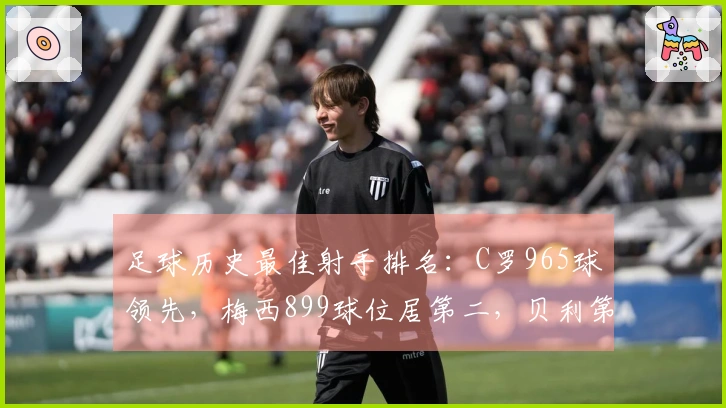 足球历史最佳射手排名：C罗965球领先，梅西899球位居第二，贝利第三，独狼紧随其后