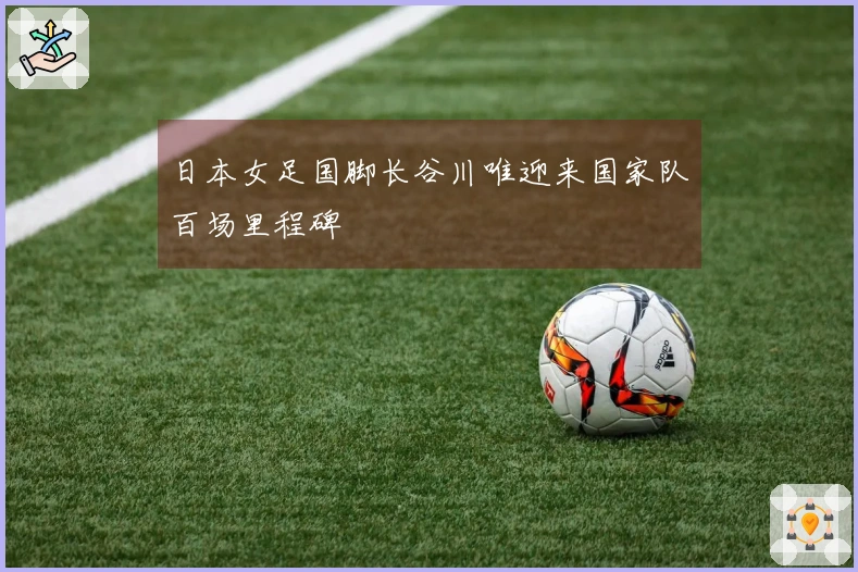 日本女足国脚长谷川唯迎来国家队百场里程碑