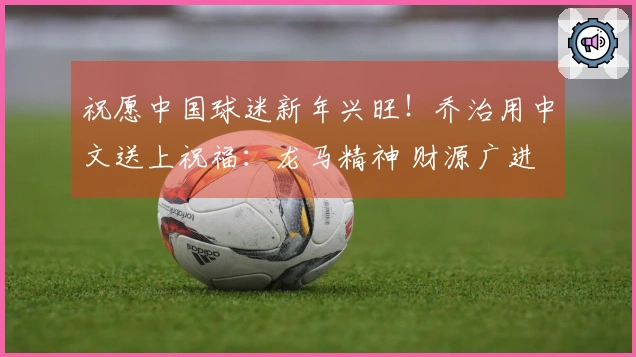 祝愿中国球迷新年兴旺！乔治用中文送上祝福：龙马精神 财源广进