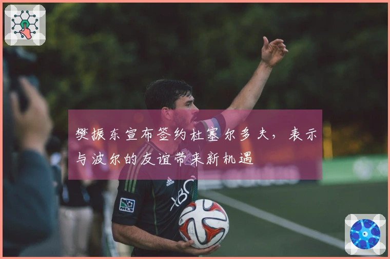 樊振东宣布签约杜塞尔多夫，表示与波尔的友谊带来新机遇