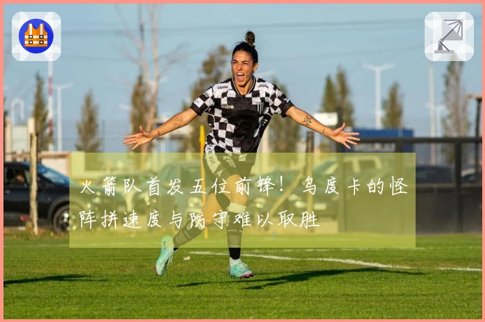 火箭队首发五位前锋！乌度卡的怪阵拼速度与防守难以取胜