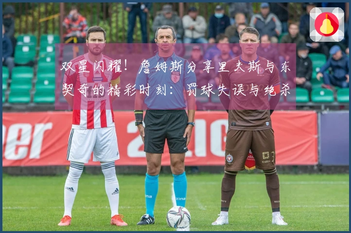双星闪耀！詹姆斯分享里夫斯与东契奇的精彩时刻：罚球失误与绝杀瞬间