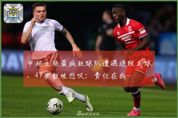 中超主场最疯狂球队遭遇连败丢球，47岁教练悲叹：责任在我