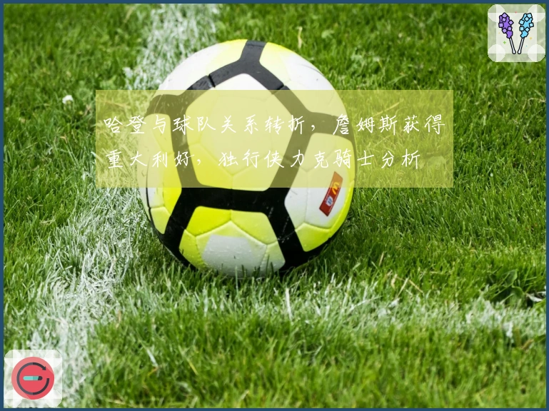 哈登与球队关系转折，詹姆斯获得重大利好，独行侠力克骑士分析