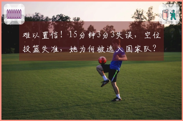 难以置信！15分钟3分3失误，空位投篮失准，她为何被选入国家队？
