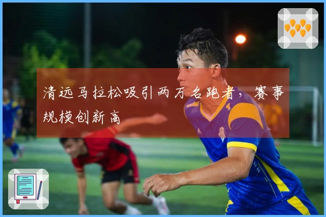 清远马拉松吸引两万名跑者，赛事规模创新高