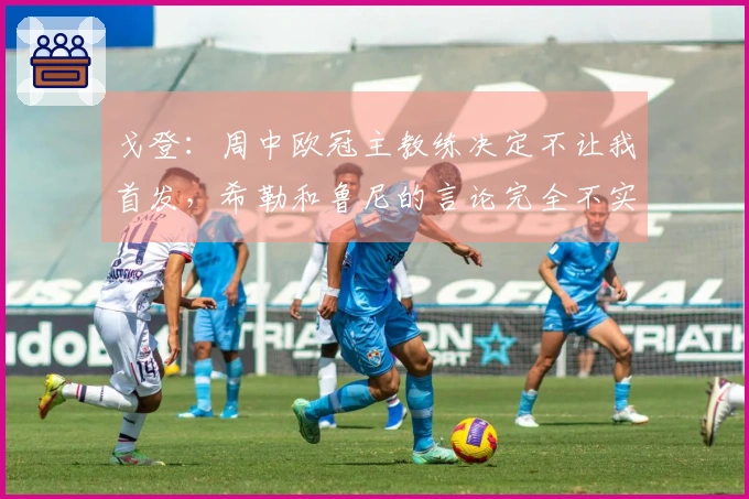 戈登：周中欧冠主教练决定不让我首发，希勒和鲁尼的言论完全不实