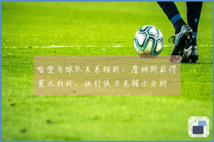 哈登与球队关系转折，詹姆斯获得重大利好，独行侠力克骑士分析