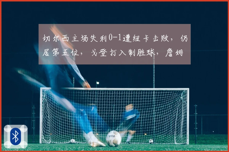 切尔西主场失利0-1遭纽卡击败，仍居第五位，戈登打入制胜球，詹姆斯中柱遗憾反击