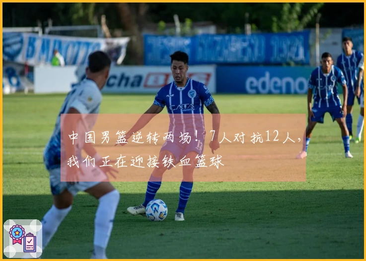 中国男篮逆转两场！7人对抗12人，我们正在迎接铁血篮球