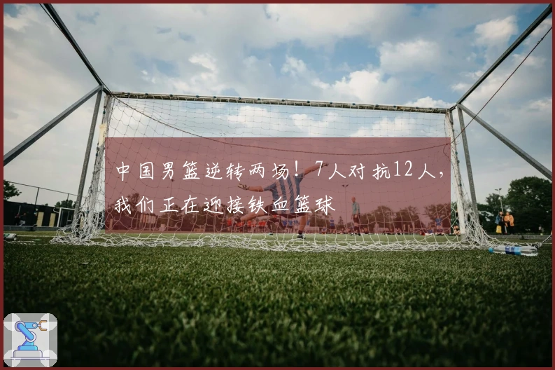 中国男篮逆转两场！7人对抗12人，我们正在迎接铁血篮球